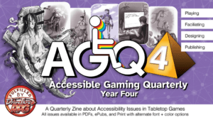AGQ4 Accessible Gaming Quarterly 4: Playing Facilitating Designing Publishing A Quarterly Zine about Accessibility Issues in Tabletop Games All issues available in PDFs, ePubs, and Print with alternate font + color options