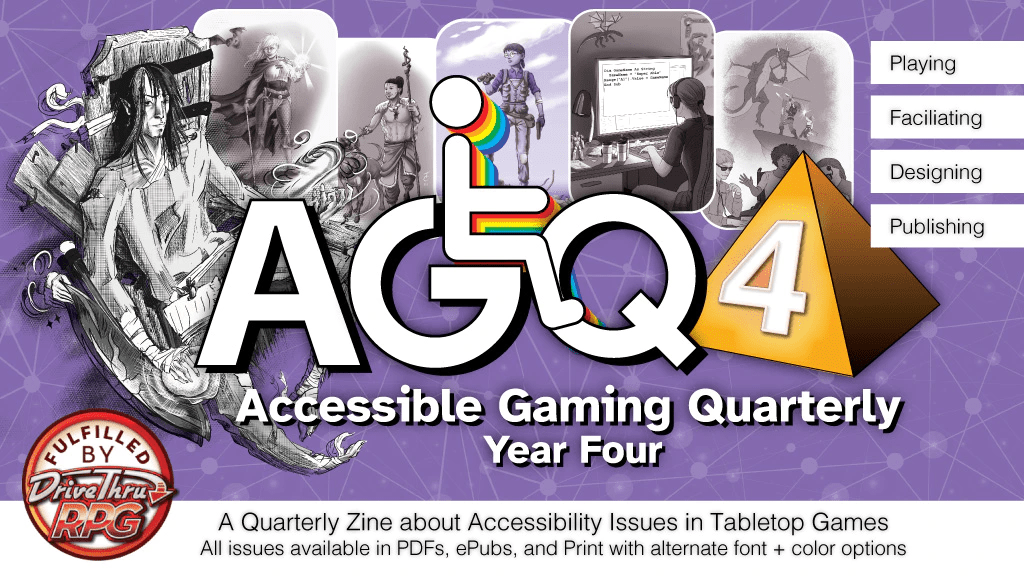 A Quarterly Zine about Accessibility Issues in Tabletop Games All issues available in PDFs, ePubs, and Print with alternate font + color options