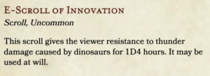 E-Scroll of Innovation. Scroll, Uncommon. This scroll gives the viewer resistance to thunder damage caused by dinosaurs for 1D4 hours. It may be used at will.
