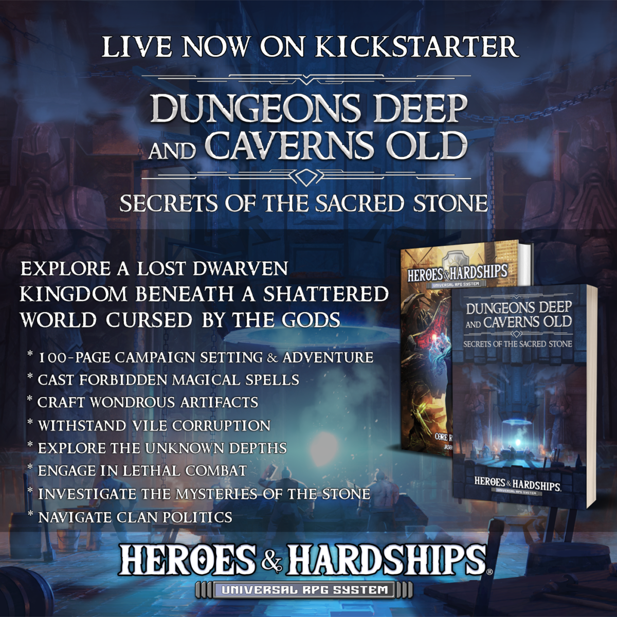 Live Now On Kickstarter. Dungeons Deep And Caverns Old Secrets Of The Sacred Stone. Explore a lost dwarven kingdom beneath a shattered world cursed by the gods. Heroes & Hardships Universal RPG System * 100-Page Campaign Setting & Adventure * Cast Forbidden Magical Spells * Craft Wondrous Artifacts * Withstand Vile Corruption * Explore The Unknown Depths * Engage In Lethal Combat * Investigate The Mysteries Of The Stone * Navigate Clan Politics (Pictures of core H&H book and this book) Blue dwarven mine background