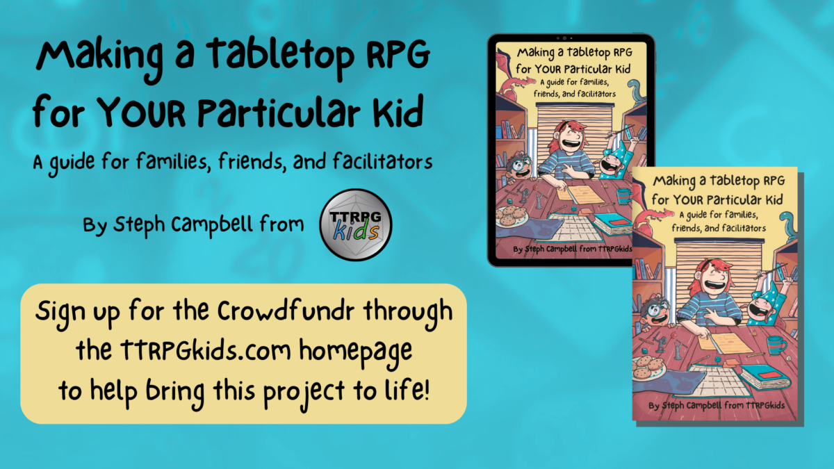 Making a tabletop RPG for YOUR particular Kid A guide for families, friends, and facilitators By Steph Campbell from TTRPGKids Sign up for the Crowdf undr through the TTRPGkids.com homepage to help bring this project to life!